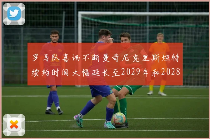 罗马队喜讯不断曼奇尼克里斯坦特续约时间大幅延长至2029年和2028年