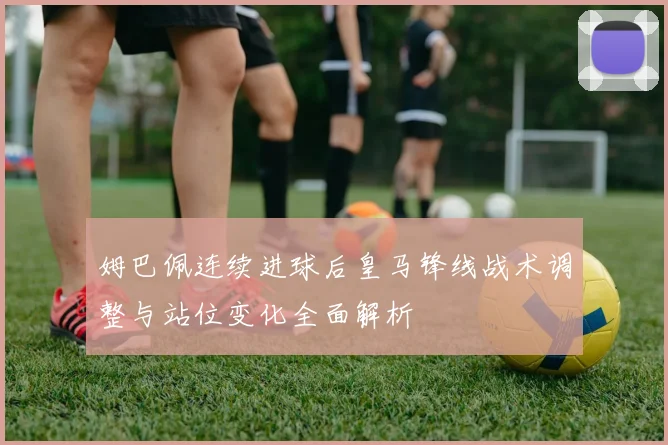 姆巴佩连续进球后皇马锋线战术调整与站位变化全面解析