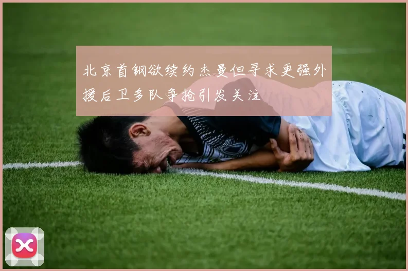 北京首钢欲续约杰曼但寻求更强外援后卫多队争抢引发关注