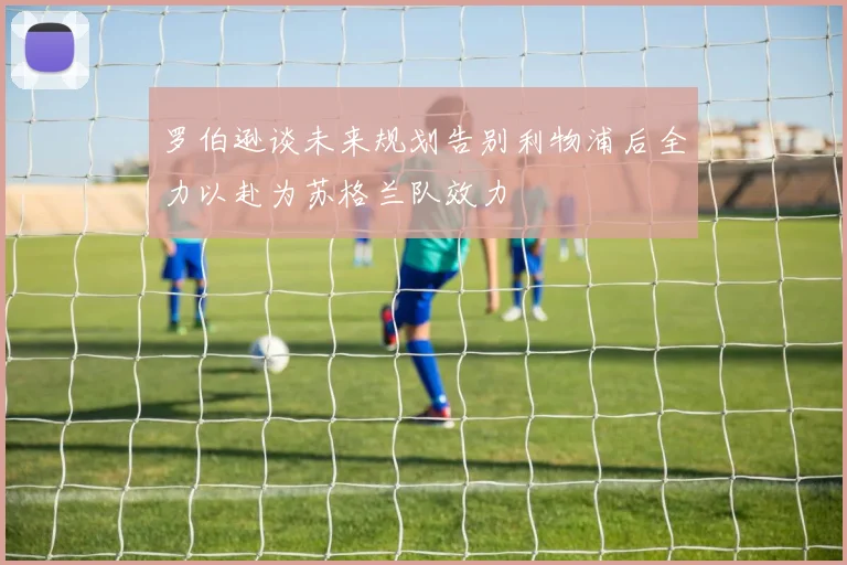 罗伯逊谈未来规划告别利物浦后全力以赴为苏格兰队效力