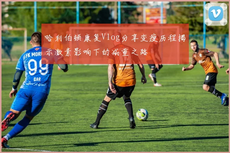 哈利伯顿康复Vlog分享变瘦历程揭示激素影响下的减重之路