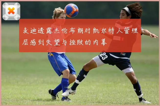 麦迪透露杰伦布朗对凯尔特人管理层感到失望与挫败的内幕