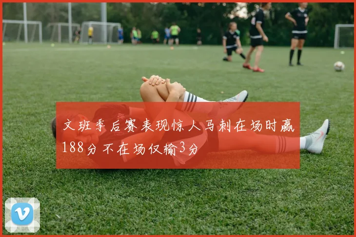 文班季后赛表现惊人马刺在场时赢188分不在场仅输3分