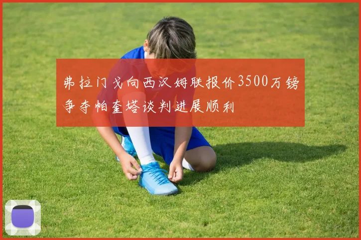 弗拉门戈向西汉姆联报价3500万镑争夺帕奎塔谈判进展顺利