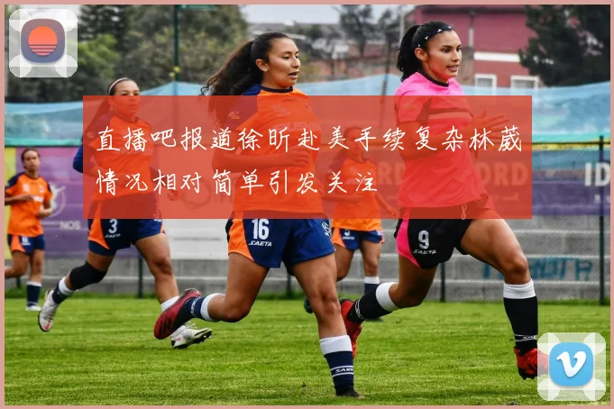 直播吧报道徐昕赴美手续复杂林葳情况相对简单引发关注