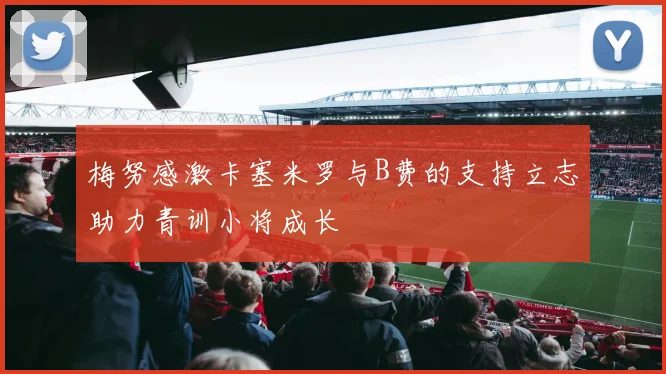 梅努感激卡塞米罗与B费的支持立志助力青训小将成长