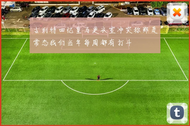 古利特回忆皇马更衣室冲突称那是常态我们当年每周都有打斗